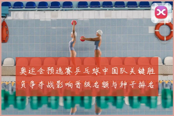 奥运会预选赛乒乓球中国队关键胜负争夺战影响晋级名额与种子排名