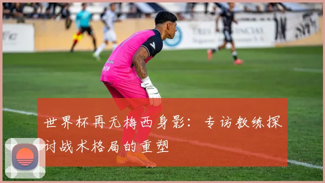世界杯再无梅西身影：专访教练探讨战术格局的重塑