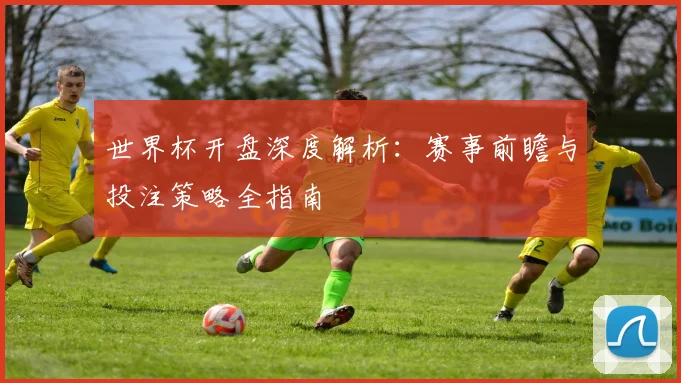 世界杯开盘深度解析：赛事前瞻与投注策略全指南