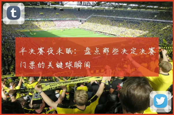 半决赛夜未眠：盘点那些决定决赛门票的关键球瞬间