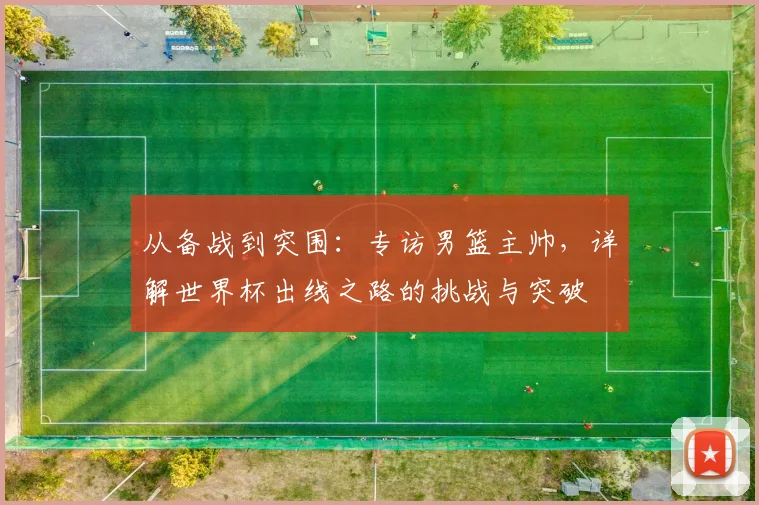 从备战到突围：专访男篮主帅，详解世界杯出线之路的挑战与突破