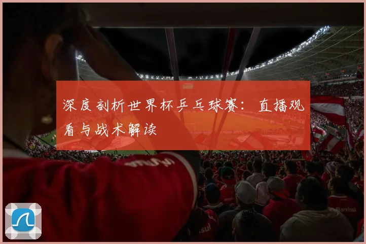 深度剖析世界杯乒乓球赛：直播观看与战术解读