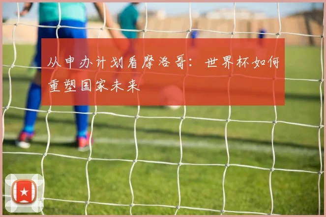 从申办计划看摩洛哥：世界杯如何重塑国家未来
