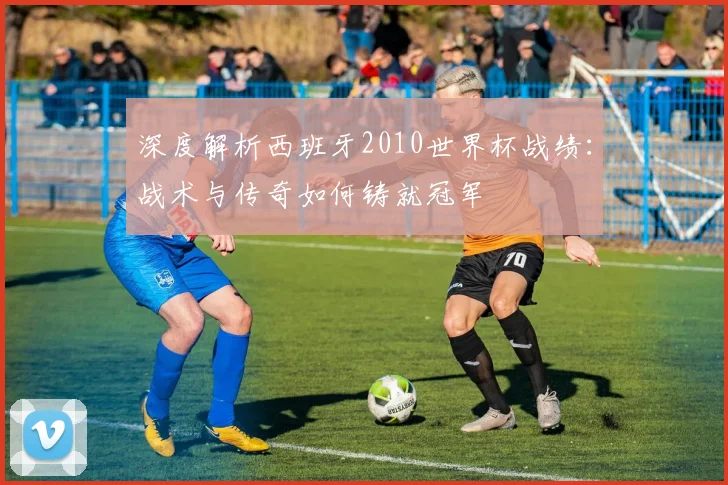 深度解析西班牙2010世界杯战绩：战术与传奇如何铸就冠军