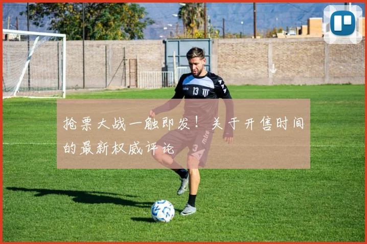 抢票大战一触即发！关于开售时间的最新权威评论