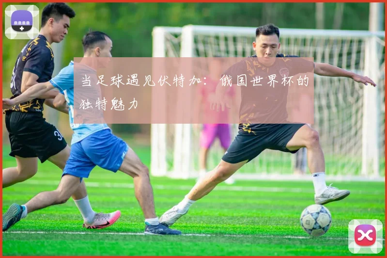 当足球遇见伏特加：俄国世界杯的独特魅力