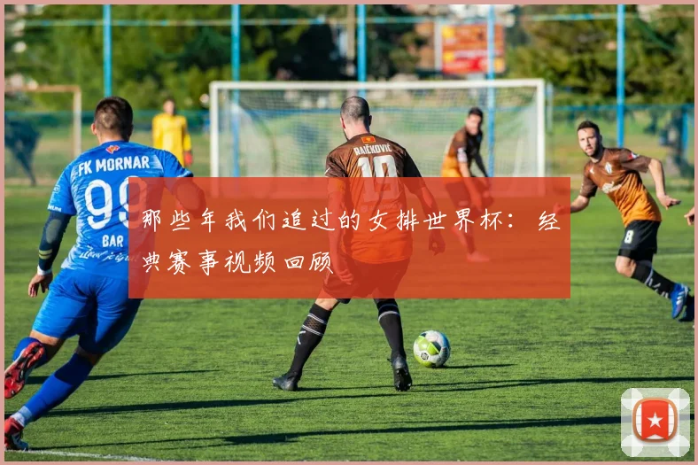 那些年我们追过的女排世界杯：经典赛事视频回顾
