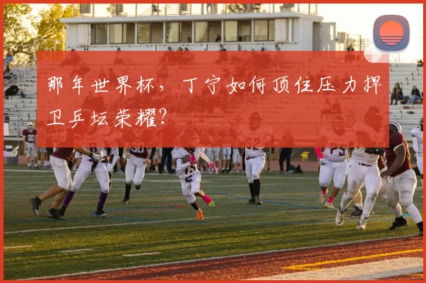 那年世界杯，丁宁如何顶住压力捍卫乒坛荣耀？