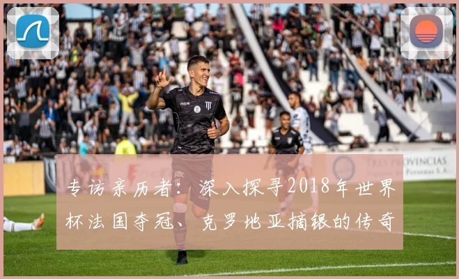 专访亲历者：深入探寻2018年世界杯法国夺冠、克罗地亚摘银的传奇历程
