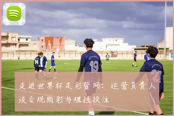 走进世界杯足彩管网：运营负责人谈合规购彩与理性投注