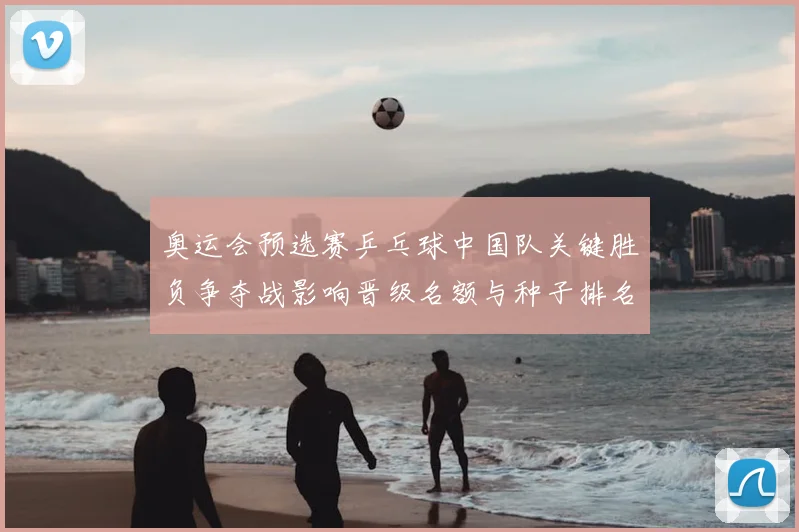 奥运会预选赛乒乓球中国队关键胜负争夺战影响晋级名额与种子排名