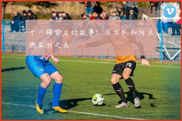 十六强背后的故事：日本队如何点燃亚洲之光