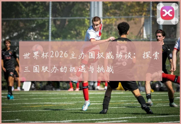 世界杯2026主办国权威访谈：探索三国联办的机遇与挑战