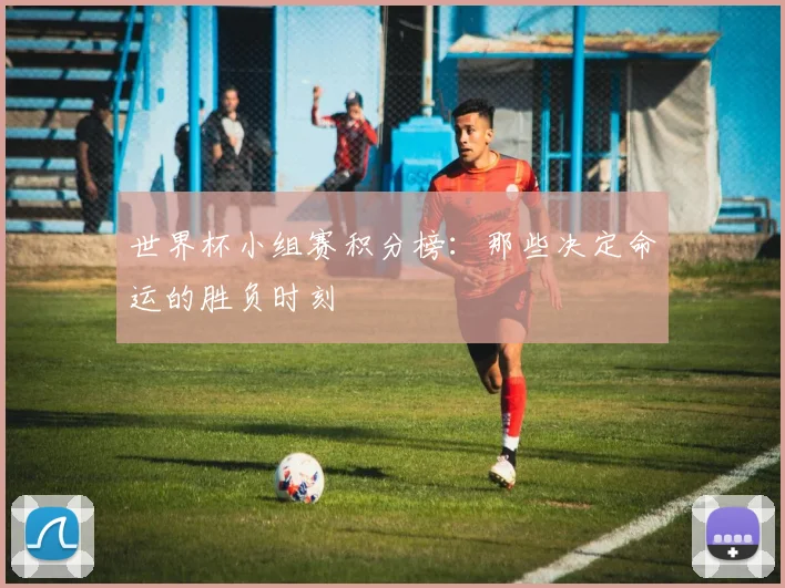 世界杯小组赛积分榜：那些决定命运的胜负时刻