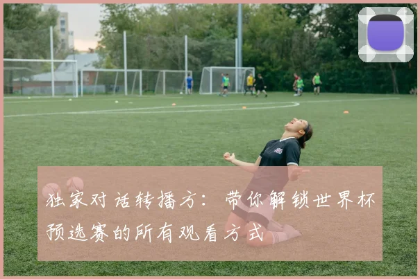 独家对话转播方:带你解锁世界杯预选赛的所有观看方式