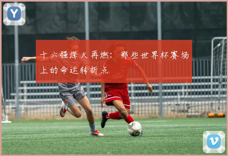 十六强烽火再燃:那些世界杯赛场上的命运转折点
